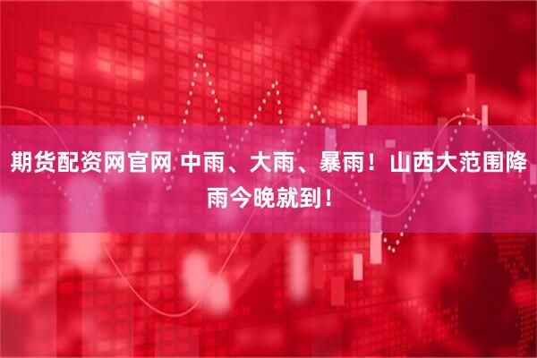 期货配资网官网 中雨、大雨、暴雨！山西大范围降雨今晚就到！