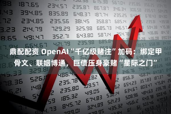 鼎配配资 OpenAI“千亿级赌注”加码：绑定甲骨文、联姻博通，巨债压身豪赌“星际之门”