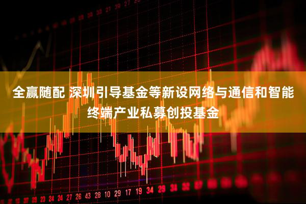 全赢随配 深圳引导基金等新设网络与通信和智能终端产业私募创投基金