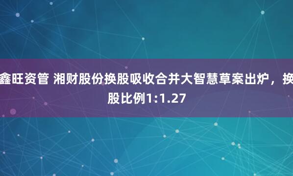 鑫旺资管 湘财股份换股吸收合并大智慧草案出炉，换股比例1:1.27