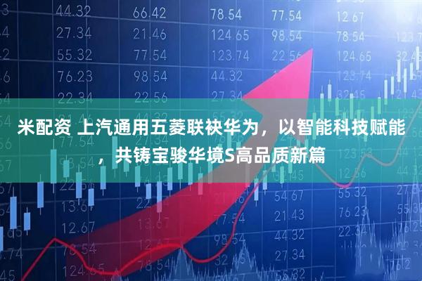 米配资 上汽通用五菱联袂华为，以智能科技赋能，共铸宝骏华境S高品质新篇