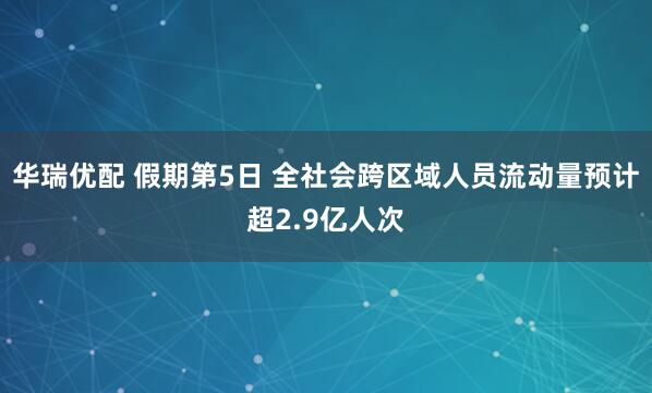 华瑞优配 假期第5日 全社会跨区域人员流动量预计超2.9亿人次
