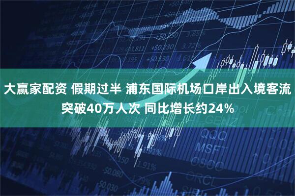 大赢家配资 假期过半 浦东国际机场口岸出入境客流突破40万人次 同比增长约24%