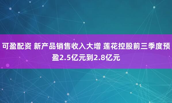 可盈配资 新产品销售收入大增 莲花控股前三季度预盈2.5亿元到2.8亿元