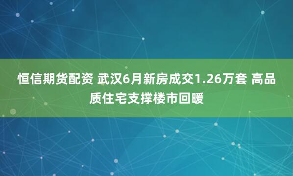 恒信期货配资 武汉6月新房成交1.26万套 高品质住宅支撑楼市回暖