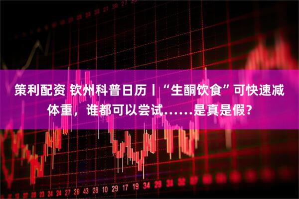 策利配资 钦州科普日历丨“生酮饮食”可快速减体重，谁都可以尝试……是真是假？