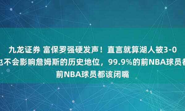 九龙证券 富保罗强硬发声！直言就算湖人被3-0翻盘，也不会影响詹姆斯的历史地位，99.9%的前NBA球员都该闭嘴