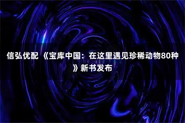 信弘优配 《宝库中国：在这里遇见珍稀动物80种》新书发布